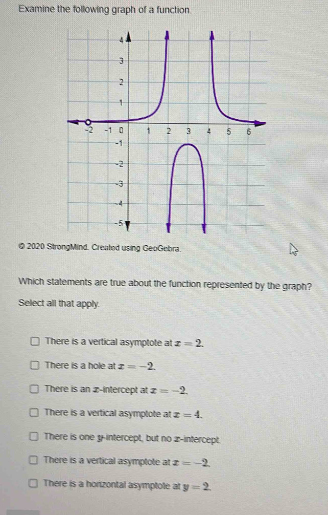 Examine the following graph of a function.
© 2020 StrongMind. Created using GeoGebra.
Which statements are true about the function represented by the graph?
Select all that apply.
There is a vertical asymptote at x=2.
There is a hole at x=-2.
There is an z -intercept at x=-2.
There is a vertical asymptote at x=4.
There is one y-intercept, but no x-intercept.
There is a vertical asymptote at x=-2.
There is a horizontal asymptote at y=2.