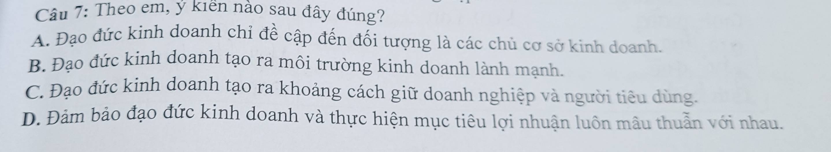 Theo em, ý kiên nào sau đây đúng?
A. Đạo đức kinh doanh chỉ đề cập đến đối tượng là các chủ cơ sở kinh doanh.
B. Đạo đức kinh doanh tạo ra môi trường kinh doanh lành mạnh.
C. Đạo đức kinh doanh tạo ra khoảng cách giữ doanh nghiệp và người tiêu dùng.
D. Đảm bảo đạo đức kinh doanh và thực hiện mục tiêu lợi nhuận luôn mâu thuần với nhau.