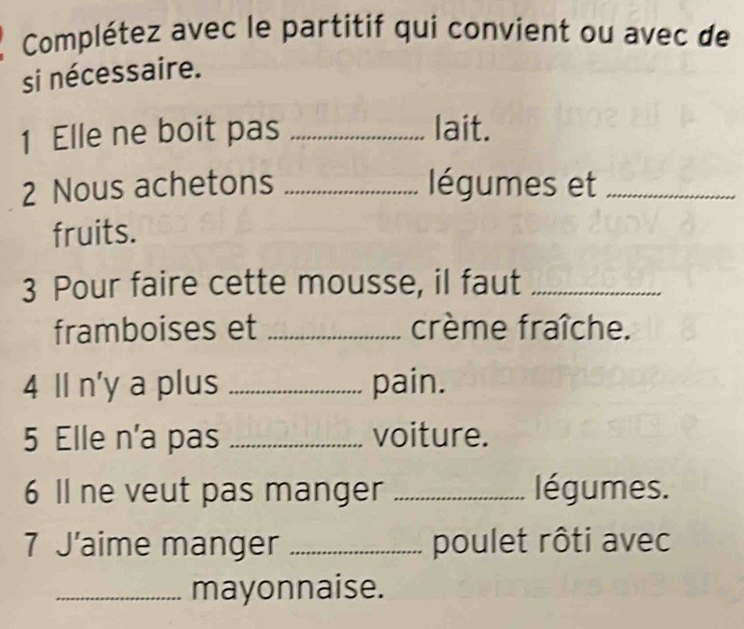 Complétez avec le partitif qui convient ou avec de 
si nécessaire. 
1 Elle ne boit pas _lait. 
2 Nous achetons _ légumes et_ 
fruits. 
3 Pour faire cette mousse, il faut_ 
framboises et _crème fraîche. 
4 Il n'y a plus _pain. 
5 Elle n'a pas _voiture. 
6 Il ne veut pas manger _légumes. 
7 J’aime manger _poulet rôti avec 
_mayonnaise.