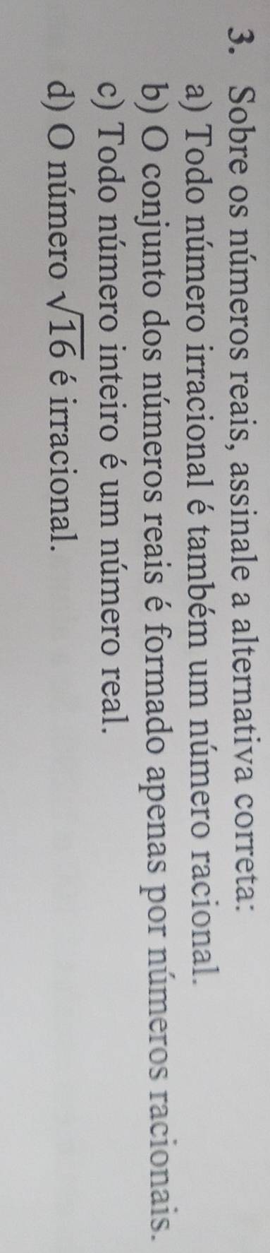 Sobre os números reais, assinale a alternativa correta:
a) Todo número irracional é também um número racional.
b) O conjunto dos números reais é formado apenas por números racionais.
c) Todo número inteiro é um número real.
d) O número sqrt(16) é irracional.