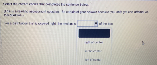 Select the correct choice that completes the sentence below.
(This is a reading assessment question. Be certain of your answer because you only get one attempt on
this question.)
For a distribution that is skewed right, the median is of the box.
right of center
in the center
left of center