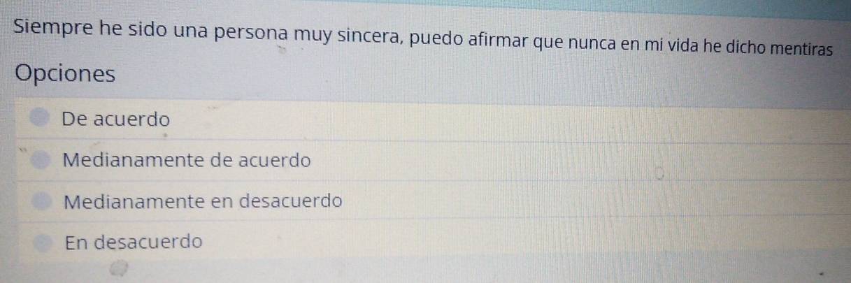 Siempre he sido una persona muy sincera, puedo afirmar que nunca en mi vida he dicho mentiras
Opciones
De acuerdo
Medianamente de acuerdo
Medianamente en desacuerdo
En desacuerdo