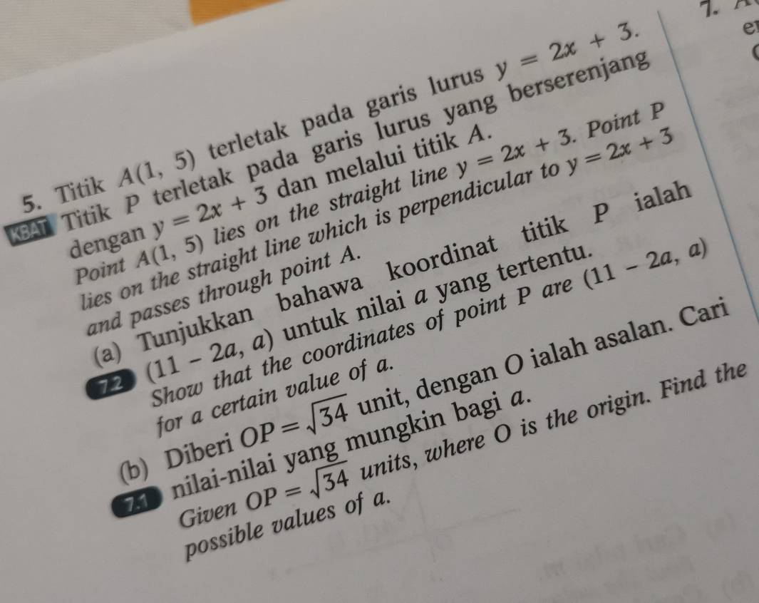 y=2x+3. 
. Point P
BAT Titik P terletak pada garis lurus yang berserenjang e 
5. Titik A(1,5) terletak pada garis lurus 
dan melalui titik A. 
dengan y=2x+3 lies on the straight line y=2x+3 y=2x+3
ies on the straight line which is perpendicular to 
Point A(1,5)
a) Tunjukkan bahawa koordinat titik P ialah 
and passes through point A. 
72 (11-2a,a) untuk nilai α yang tertentu. 
Show that the coordinates of point P are (11-2a,a)
(b) Diberi OP=sqrt(34) unit, dengan O ialah asalan. Cari 
for a certain value of a. 
Given OP=sqrt(34) units, where O is the origin. Find the 
nilai-nilai yang mungkin bagi a 
possible values of a.