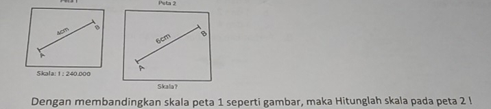 Peta 2
ACm B
6cm B 
A 
Skala: 1:240.000
Skala？ 
Dengan membandingkan skala peta 1 seperti gambar, maka Hitunglah skala pada peta 2!