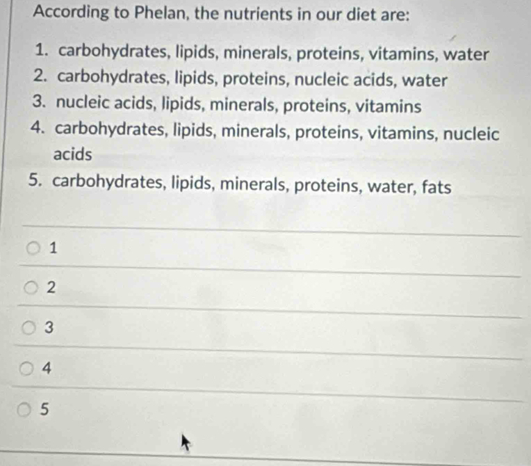 According to Phelan, the nutrients in our diet are:
1. carbohydrates, lipids, minerals, proteins, vitamins, water
2. carbohydrates, lipids, proteins, nucleic acids, water
3. nucleic acids, lipids, minerals, proteins, vitamins
4. carbohydrates, lipids, minerals, proteins, vitamins, nucleic
acids
5. carbohydrates, lipids, minerals, proteins, water, fats
1
2
3
4
5