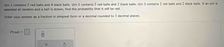 Urn 1 contains 5 red balls and 4 black balls. Urn 2 contains 3 red balls and 2 black balls. Urn 3 contains 2 red balls and 2 black balls. If an um is 
selected at random and a ball is drawn, find the probability that it will be red. 
Enter your answer as a fraction in simplest form or a decimal rounded to 3 decimal places.
P(red)=□  □ /□   
×