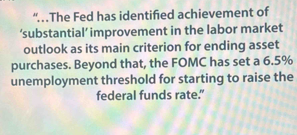 “The Fed has identified achievement of 
‘substantial’ improvement in the labor market 
outlook as its main criterion for ending asset 
purchases. Beyond that, the FOMC has set a 6.5%
unemployment threshold for starting to raise the 
federal funds rate.”