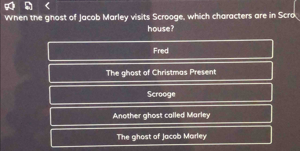 When the gnost of Jacob Marley visits Scrooge, which characters are in Scro
house?
Fred
The ghost of Christmas Present
Scrooge
Another ghost called Marley
The ghost of Jacob Marley