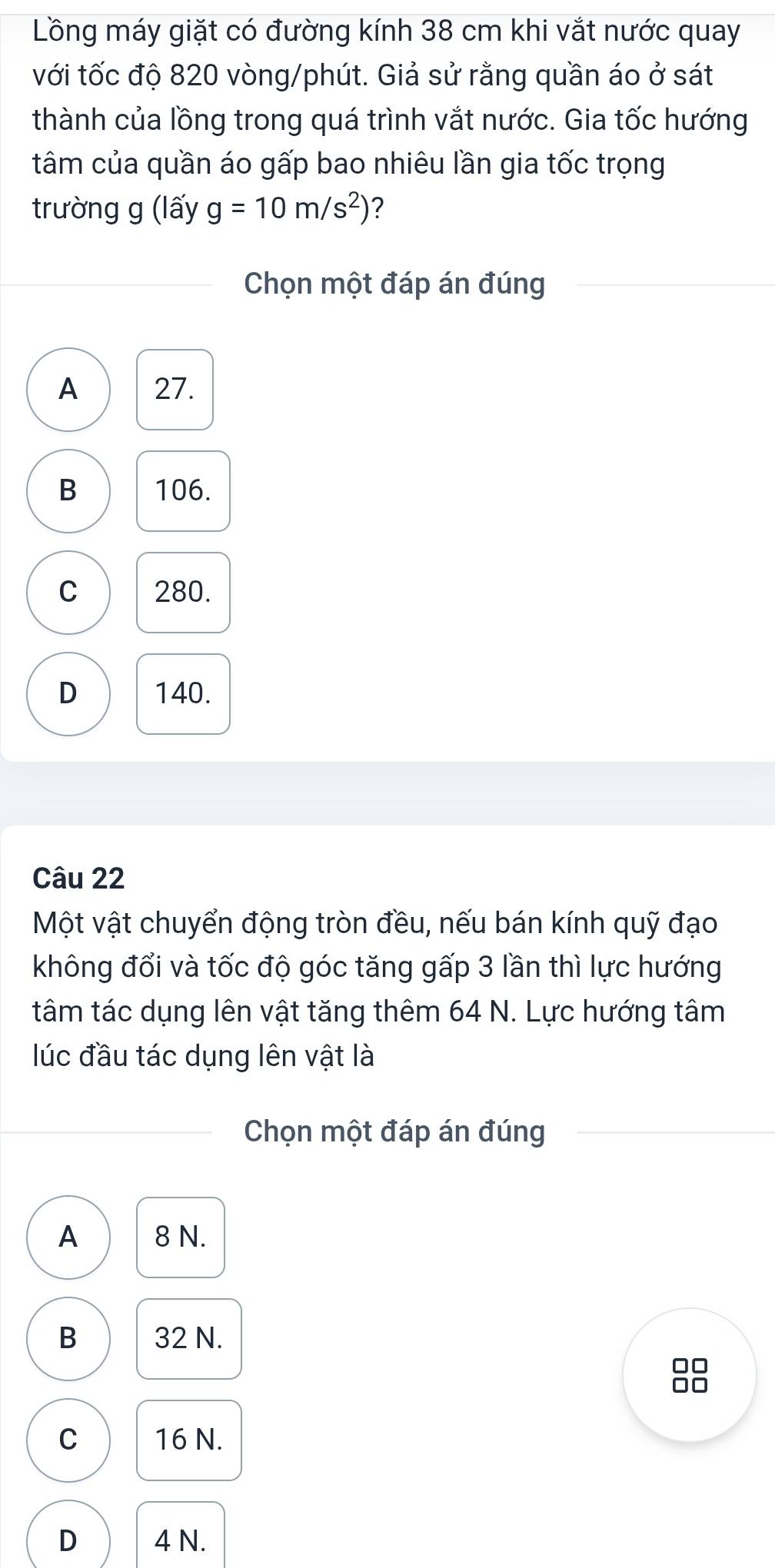 Lồng máy giặt có đường kính 38 cm khi vắt nước quay
với tốc độ 820 vòng/phút. Giả sử rằng quần áo ở sát
thành của lồng trong quá trình vắt nước. Gia tốc hướng
tâm của quần áo gấp bao nhiêu lần gia tốc trọng
trường g (lấy g=10m/s^2) ?
Chọn một đáp án đúng
A 27.
B 106.
C 280.
D 140.
Câu 22
Một vật chuyển động tròn đều, nếu bán kính quỹ đạo
không đổi và tốc độ góc tăng gấp 3 lần thì lực hướng
tâm tác dụng lên vật tăng thêm 64 N. Lực hướng tâm
lúc đầu tác dụng lên vật là
Chọn một đáp án đúng
A 8 N.
B 32 N.
□□
□□
C 16 N.
D 4 N.