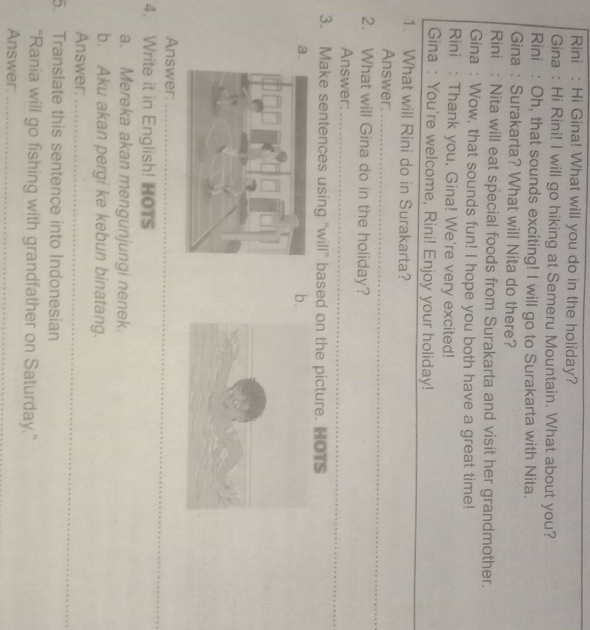 Rini : Hi Gina! What will you do in the holiday? 
Gina : Hi Rini! I will go hiking at Semeru Mountain. What about you? 
Rini : Oh, that sounds exciting! I will go to Surakarta with Nita. 
Gina : Surakarta? What will Nita do there? 
Rini : Nita will eat special foods from Surakarta and visit her grandmother. 
Gina : Wow, that sounds fun! I hope you both have a great time! 
Rini : Thank you, Gina! We're very excited! 
_ 
Gina : You're welcome, Rini! Enjoy your holiday! 
1. What will Rini do in Surakarta? 
_ 
Answer:_ 
2. What will Gina do in the holiday? 
Answer:_ 
3. Make sentences using “will” based on the picture. HOTS 
a 
b 
Answer:_ 
4. Write it in English! HOTS 
_ 
_ 
a. Mereka akan mengunjungi nenek. 
b. Aku akan pergi ke kebun binatang. 
_ 
Answer:_ 
5. Translate this sentence into Indonesian 
“Rania will go fishing with grandfather on Saturday.” 
Answer:_