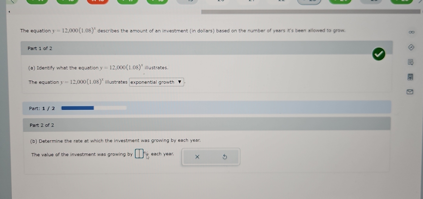 The equation y=12,000(1.08)^x describes the amount of an investment (in dollars) based on the number of years it's been allowed to grow. 
Part 1 of 2 
(a) Identify what the equation y=12,000(1.08)^x illustrates. 
The equation y=12,000(1.08)^x illustrates exponential growth 
Part: 1 / 2 
Part 2 of 2 
(b) Determine the rate at which the investment was growing by each year. 
The value of the investment was growing by [] each year. ×