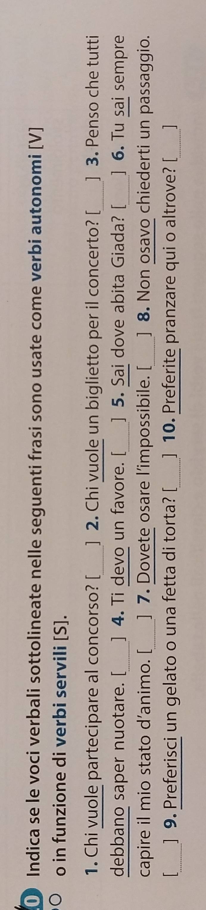 ① Indica se le voci verbali sottolineate nelle seguenti frasi sono usate come verbi autonomi [V] 
o in funzione di verbi servili [S]. 
_ 
1. Chi vuole partecipare al concorso? [_ ] 2. Chi vuole un biglietto per il concerto? [ ] 3. Penso che tutti 
debbano saper nuotare. [_ ] 4. Ti devo un favore. [_ ] 5. Sai dove abita Giada? [_ ] 6. Tu sai sempre 
capire il mio stato d’animo. [_ ] 7. Dovete osare l’impossibile. [_ ] 8. Non osavo chiederti un passaggio. 
_] 9. Preferisci un gelato o una fetta di torta? [_ ] 10. Preferite pranzare qui o altrove? [_ ]