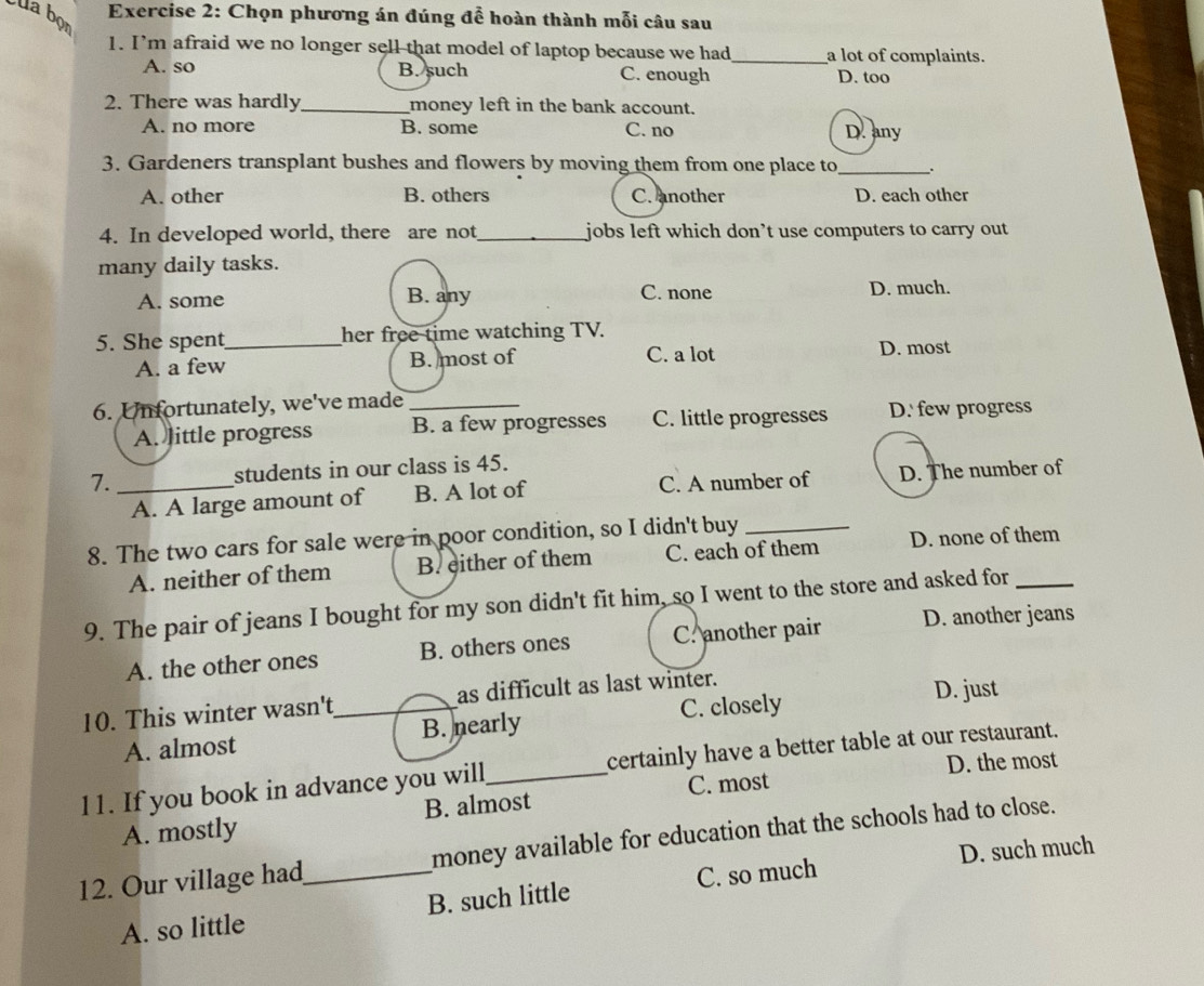 Chọn phương án đúng để hoàn thành mỗi câu sau
la bọn
1. I’m afraid we no longer sell that model of laptop because we had_ a lot of complaints.
A. so B. such C. enough D. too
2. There was hardly_ money left in the bank account.
A. no more B. some C. no D. any
3. Gardeners transplant bushes and flowers by moving them from one place to _.
A. other B. others C. another D. each other
4. In developed world, there are not_ jobs left which don’t use computers to carry out 
many daily tasks.
A. some B. any C. none D. much.
5. She spent_ her free time watching TV.
A. a few B. most of C. a lot
D. most
6. Unfortunately, we've made_
A. little progress B. a few progresses C. little progresses D. few progress
7. _students in our class is 45.
A. A large amount of B. A lot of C. A number of D. The number of
8. The two cars for sale were in poor condition, so I didn't buy_
A. neither of them B. either of them C. each of them D. none of them
9. The pair of jeans I bought for my son didn't fit him, so I went to the store and asked for_
A. the other ones B. others ones C. another pair D. another jeans
10. This winter wasn't_ as difficult as last winter.
D. just
A. almost B. nearly C. closely
l1. If you book in advance you will_ certainly have a better table at our restaurant.
C. most D. the most
A. mostly B. almost
12. Our village had_ money available for education that the schools had to close.
D. such much
A. so little B. such little C. so much