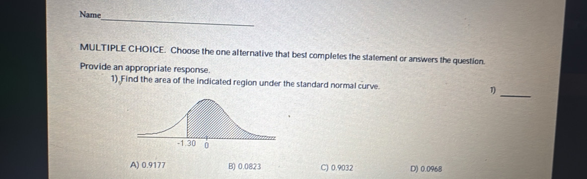 Name
MULTIPLE CHOICE. Choose the one alternative that best completes the statement or answers the question.
Provide an appropriate response
_
1) Find the area of the indicated region under the standard normal curve.
1)
A) 0.9177 B) 0.0823 C) 0.9032 D) 0.0968