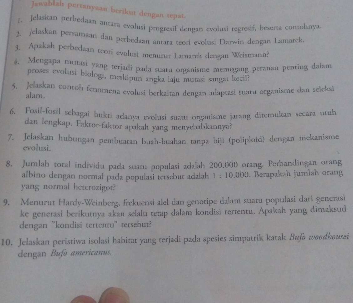 Jawablah pertanyaan berikut dengan tepat. 
1. Jelaskan perbedaan antara evolusi progresif dengan evolusi regresif, beserta contohnya. 
2. Jelaskan persamaan dan perbedaan antara teori evolusi Darwin dengan Lamarck. 
3. Apakah perbedaan teori evolusi menurut Lamarck dengan Weismann? 
4. Mengapa mutasi yang terjadi pada suatu organisme memegang peranan penting dalam 
proses evolusi biologi, meskipun angka laju mutasi sangat kecil? 
5. Jelaskan contoh fenomena evolusi berkaitan dengan adaptasi suatu organisme dan seleksi 
alam. 
6. Fosil-fosil sebagai bukti adanya evolusi suatu organisme jarang ditemukan secara utuh 
dan lengkap. Faktor-faktor apakah yang menyebabkannya? 
7. Jelaskan hubungan pembuatan buah-buahan tanpa biji (poliploid) dengan mekanisme 
evolusi. 
8. Jumlah total individu pada suatu populasi adalah 200.000 orang. Perbandingan orang 
albino dengan normal pada populasi tersebut adalah 1 : 10.000. Berapakah jumlah orang 
yang normal heterozigot? 
9. Menurut Hardy-Weinberg, frekuensi alel dan genotipe dalam suatu populasi dari generasi 
ke generasi berikutnya akan selalu tetap dalam kondisi tertentu. Apakah yang dimaksud 
dengan "kondisi tertentu" tersebut? 
10. Jelaskan peristiwa isolasi habitat yang terjadi pada spesies simpatrik katak Bufo woodhousei 
dengan Bufo americanus.