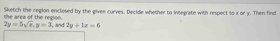 Sketch the region enclosed by the given curves. Decide whether to integrate with respect to x or y. Then find
the area of the region.
2y=5sqrt(x), y=3 , and 2y+1x=6