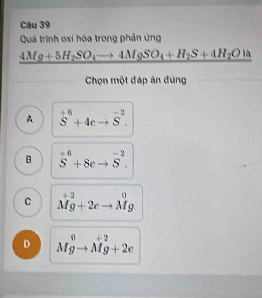 Quá trình oxi hóa trong phản ứng
_ 4M_9+5H_2SO_4to 4M_9SO_4+H_2S+4H_2OIa 
Chọn một đáp án đùng
A vector S^((+6)+4S^-2).
B S^(+6)+8eto overline S^(-2).
C Mg+2eto Mg.
D Mgto Mg+2e