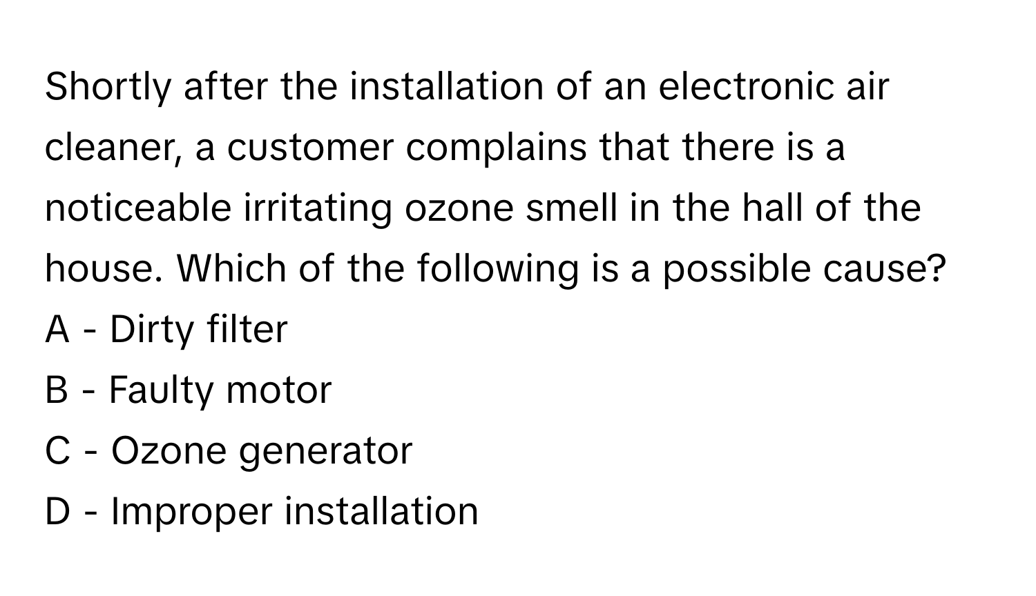 Shortly after the installation of an electronic air cleaner, a customer complains that there is a noticeable irritating ozone smell in the hall of the house. Which of the following is a possible cause?

A - Dirty filter
B - Faulty motor
C - Ozone generator
D - Improper installation