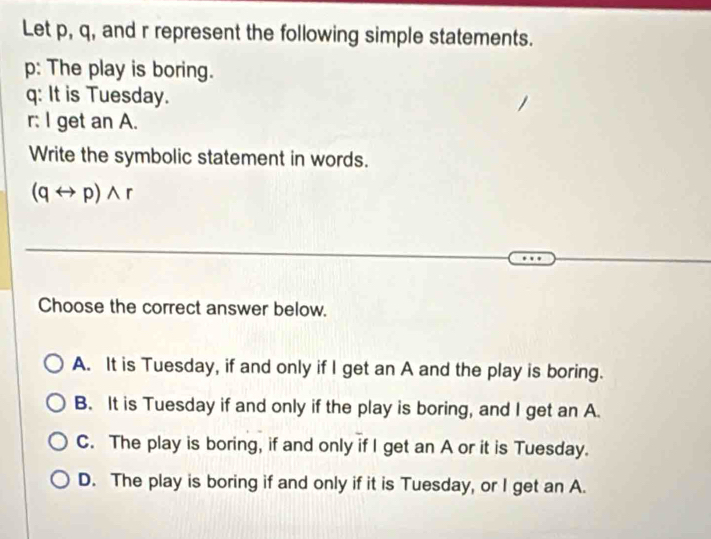 Let p, q, and r represent the following simple statements.
p: The play is boring.
q : It is Tuesday.
r: I get an A.
Write the symbolic statement in words.
(qrightarrow p)wedge r
Choose the correct answer below.
A. It is Tuesday, if and only if I get an A and the play is boring.
B. It is Tuesday if and only if the play is boring, and I get an A
C. The play is boring, if and only if I get an A or it is Tuesday.
D. The play is boring if and only if it is Tuesday, or I get an A.