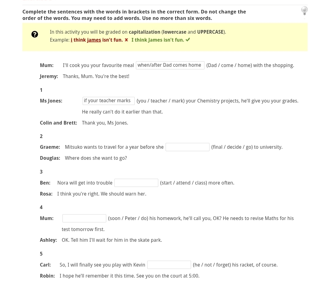 Complete the sentences with the words in brackets in the correct form. Do not change the 
order of the words. You may need to add words. Use no more than six words. 
? In this activity you will be graded on capitalization (lowercase and UPPERCASE). 
Example: i think james isn't fun. x I think James isn't fun. √ 
Mum: I'll cook you your favourite meal when/after Dad comes home (Dad / come / home) with the shopping. 
Jeremy: Thanks, Mum. You're the best! 
1 
Ms Jones: if your teacher marks (you / teacher / mark) your Chemistry projects, he'll give you your grades. 
He really can't do it earlier than that. 
Colin and Brett: Thank you, Ms Jones. 
2 
Graeme: Mitsuko wants to travel for a year before she □ (final / decide / go) to university. 
Douglas: Where does she want to go? 
3 
Ben: Nora will get into trouble □ (start / attend / class) more often. 
Rosa: I think you're right. We should warn her. 
4 
Mum: □ (soon / Peter / do) his homework, he'll call you, OK? He needs to revise Maths for his 
test tomorrow first. 
Ashley: OK. Tell him I'll wait for him in the skate park. 
5 
Carl: So, I will finally see you play with Kevin □ (he / not / forget) his racket, of course. 
Robin: I hope he'll remember it this time. See you on the court at 5:00.