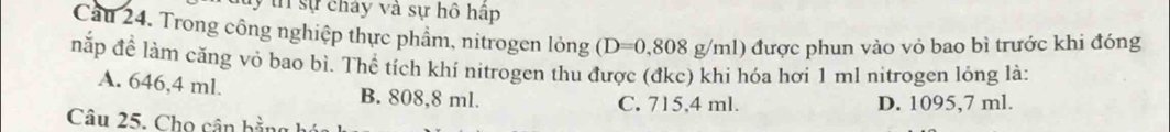 lý tn sự chây và sự hồ hập
Cầu 24. Trong công nghiệp thực phẩm, nitrogen lỏng (D=0,808 g/ml) được phun vào vỏ bao bì trước khi đóng
nắp đề làm căng vỏ bao bì. Thể tích khí nitrogen thu được (đkc) khi hóa hơi 1 ml nitrogen lóng là:
A. 646,4 ml. B. 808,8 ml.
C. 715,4 ml. D. 1095,7 ml.
Câu 25. Cho cân bằng 1