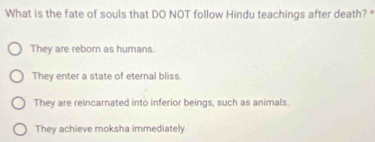 What is the fate of souls that DO NOT follow Hindu teachings after death? *
They are reborn as humans.
They enter a state of eternal bliss.
They are reincarnated into inferior beings, such as animals.
They achieve moksha immediately.