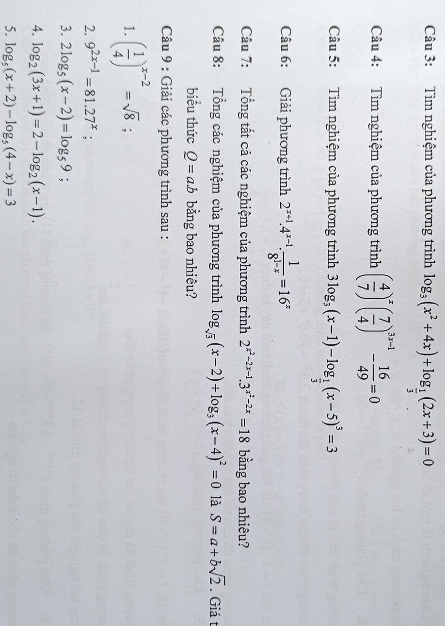 Tìm nghiệm của phương trình log _3(x^2+4x)+log _ 1/3 (2x+3)=0
Câu 4: Tìm nghiệm của phương trình ( 4/7 )^x( 7/4 )^3x-1- 16/49 =0
Câu 5: Tìm nghiệm của phương trình 3log _3(x-1)-log _ 1/3 (x-5)^3=3
Câu 6: Giải phương trình 2^(x+1).4^(x-1). 1/8^(1-x) =16^x
Câu 7: Tổng tất cả các nghiệm của phương trình 2^(x^2)-2x-1.3^(x^2)-2x=18 bằng bao nhiêu? 
Câu 8: Tổng các nghiệm của phương trình log _sqrt(3)(x-2)+log _3(x-4)^2=0 là S=a+bsqrt(2). Giá t 
biểu thức Q=a.b bằng bao nhiêu? 
Câu 9 : Giải các phương trình sau : 
1. ( 1/4 )^x-2=sqrt(8); 
2. 9^(2x-1)=81.27^x;
3. 2log _5(x-2)=log _59; 
4. log _2(3x+1)=2-log _2(x-1). 
5. log _5(x+2)-log _5(4-x)=3