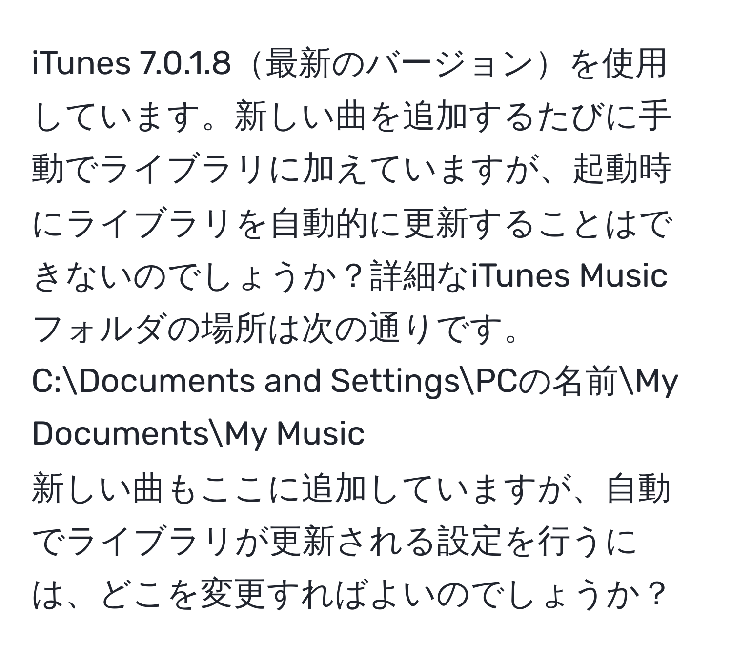 iTunes 7.0.1.8最新のバージョンを使用しています。新しい曲を追加するたびに手動でライブラリに加えていますが、起動時にライブラリを自動的に更新することはできないのでしょうか？詳細なiTunes Musicフォルダの場所は次の通りです。  
C:Documents and SettingsPCの名前My DocumentsMy Music  
新しい曲もここに追加していますが、自動でライブラリが更新される設定を行うには、どこを変更すればよいのでしょうか？