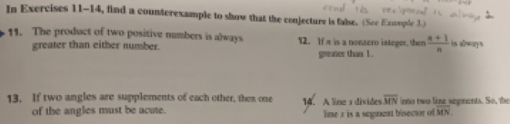 In Exercises 11-14, find a counterexample to show that the conjecture is false. (See Exumple 3.) 
11. The product of two positive numbers is always 12. If s is a nonzero integer, then  (n+1)/n  is always 
greater than either number. greates than 1. 
13. If two angles are supplements of each other, then one 14. A line a divides overline MN imo two line segments. So, the 
of the angles must be acuie. line 3 is a seginent bisector of overline MN