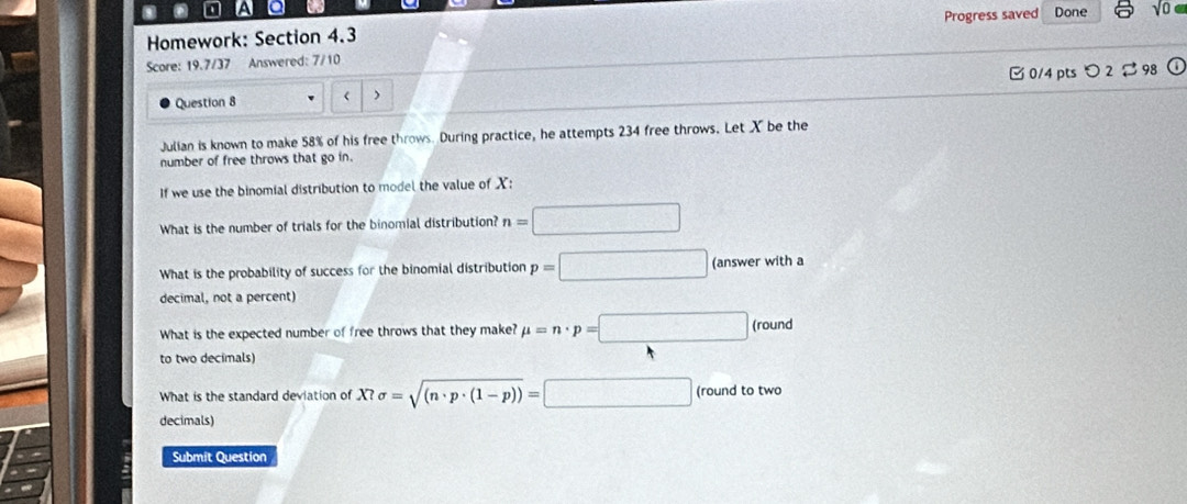 A a 
Homework: Section 4.3 Progress saved Done 
Score: 19.7/37 Answered: 7/10 
Question 8 < 0/4 pts 2 98 
Julian is known to make 58% of his free throws. During practice, he attempts 234 free throws. Let X be the 
number of free throws that go in. 
If we use the binomial distribution to model the value of X : 
What is the number of trials for the binomial distribution? n=□
What is the probability of success for the binomial distribution p=□ (answer with a 
decimal, not a percent) 
What is the expected number of free throws that they make? mu =n· p=□ (round
to two decimals) 
What is the standard deviation of X?sigma =sqrt((n· p· (1-p)))=□ (round to two 
decimals) 
Submit Question