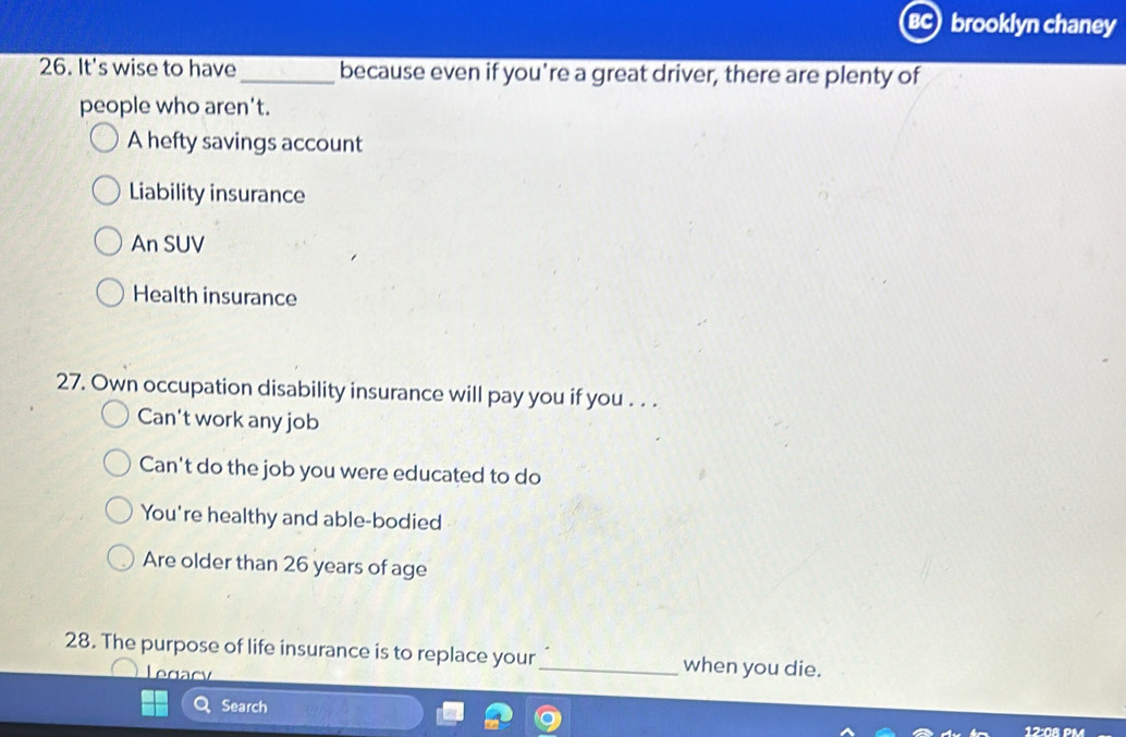 brooklyn chaney
26. It's wise to have_ because even if you’re a great driver, there are plenty of
people who aren't.
A hefty savings account
Liability insurance
An SUV
Health insurance
27. Own occupation disability insurance will pay you if you . . .
Can't work any job
Can't do the job you were educated to do
You're healthy and able-bodied
Are older than 26 years of age
28. The purpose of life insurance is to replace your_ when you die.
Legacy
Search
12:08 PM