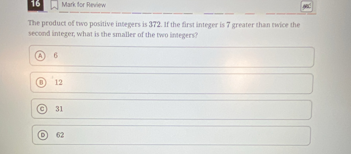 for Review
The product of two positive integers is 372. If the first integer is 7 greater than twice the
second integer, what is the smaller of the two integers?
A 6
B) 12
31
62