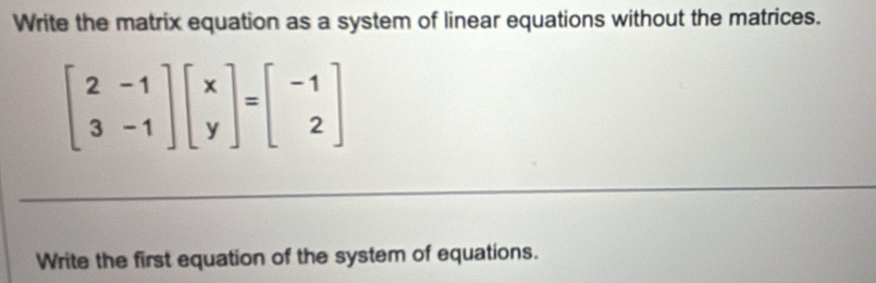 Write the matrix equation as a system of linear equations without the matrices.
beginbmatrix 2&-1 3&-1endbmatrix beginbmatrix x yendbmatrix =beginbmatrix -1 2endbmatrix
Write the first equation of the system of equations.