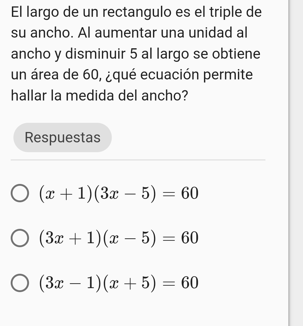 El largo de un rectangulo es el triple de
su ancho. Al aumentar una unidad al
ancho y disminuir 5 al largo se obtiene
un área de 60, ¿qué ecuación permite
hallar la medida del ancho?
Respuestas
(x+1)(3x-5)=60
(3x+1)(x-5)=60
(3x-1)(x+5)=60