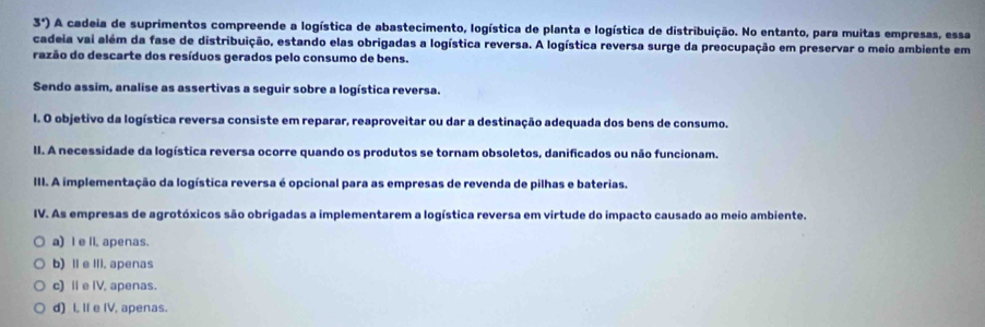 3°) O A cadeia de suprimentos compreende a logística de abastecimento, logística de planta e logística de distribuição. No entanto, para muitas empresas, essa
cadeia vai além da fase de distribuição, estando elas obrigadas a logística reversa. A logística reversa surge da preocupação em preservar o meio ambiente em
razão do descarte dos resíduos gerados pelo consumo de bens.
Sendo assim, analise as assertivas a seguir sobre a logística reversa.
l. O objetivo da logística reversa consiste em reparar, reaproveitar ou dar a destinação adequada dos bens de consumo.
II. A necessidade da logística reversa ocorre quando os produtos se tornam obsoletos, danificados ou não funcionam.
III. A implementação da logística reversa é opcional para as empresas de revenda de pilhas e baterias.
IV. As empresas de agrotóxicos são obrigadas a implementarem a logística reversa em virtude do impacto causado ao meio ambiente.
a) I e ll. apenas.
b) II e III. apenas
c) Ⅱ e IV, apenas.
d) I, Il e IV, apenas.