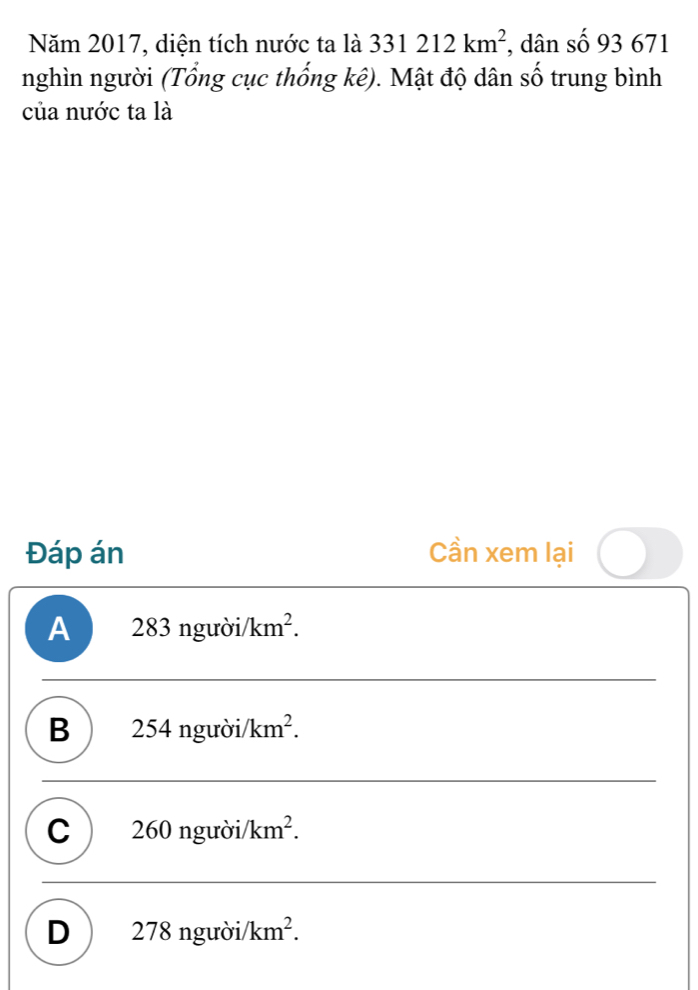 Năm 2017, diện tích nước ta là 331212km^2 , dân số 93 671
nghìn người (Tổng cục thống kê). Mật độ dân số trung bình
của nước ta là
Đáp án Cần xem lại
A 283nguroi/km^2.
B 2 54nguroi/km^2.
C 260nguroi/ /km^2.
D 278ngu ời km^2.