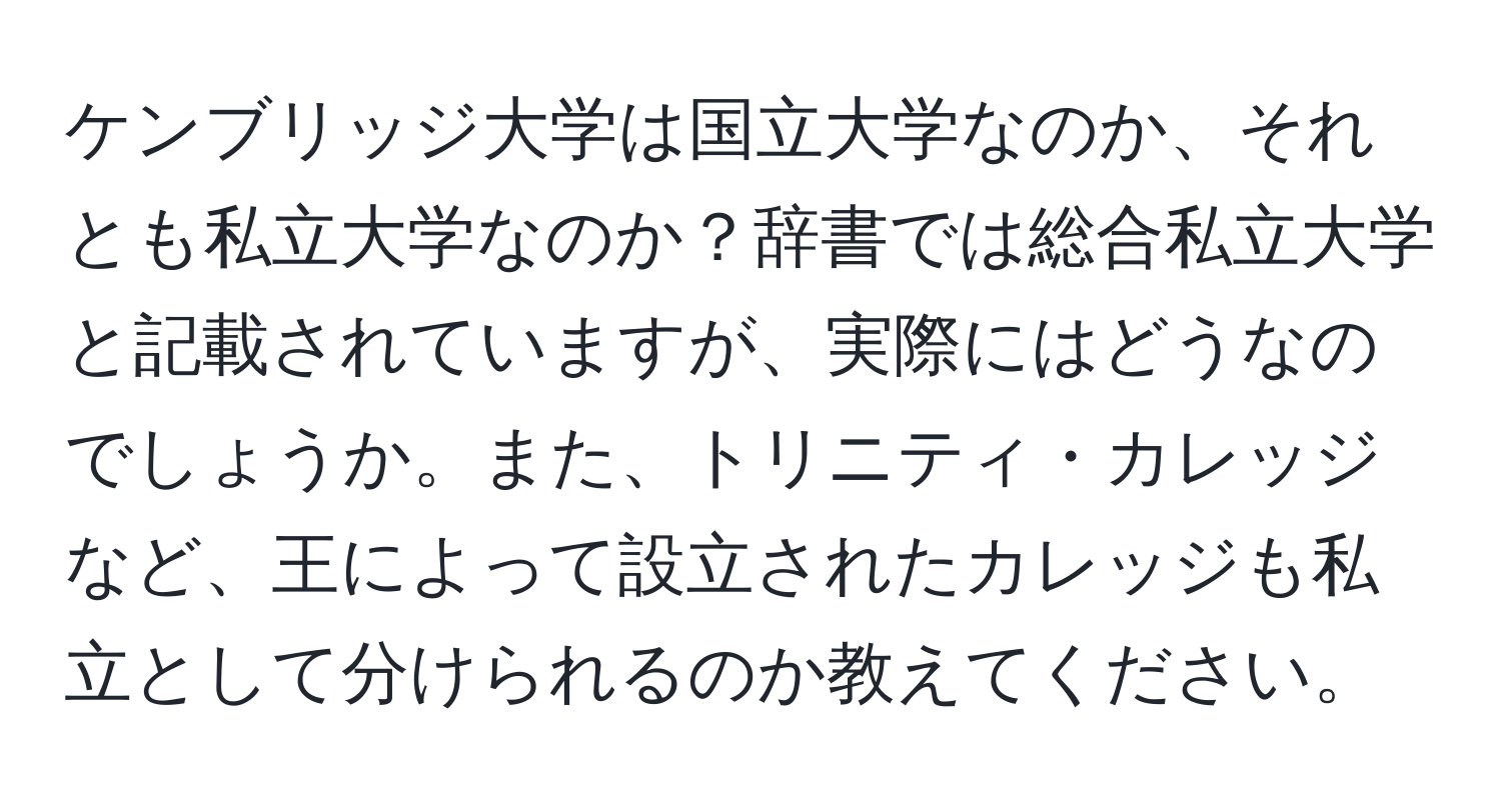 ケンブリッジ大学は国立大学なのか、それとも私立大学なのか？辞書では総合私立大学と記載されていますが、実際にはどうなのでしょうか。また、トリニティ・カレッジなど、王によって設立されたカレッジも私立として分けられるのか教えてください。