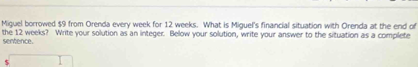 Miguel borrowed $9 from Orenda every week for 12 weeks. What is Miguel's financial situation with Orenda at the end of 
the 12 weeks? Write your solution as an integer. Below your solution, write your answer to the situation as a complete 
sentence. 
$