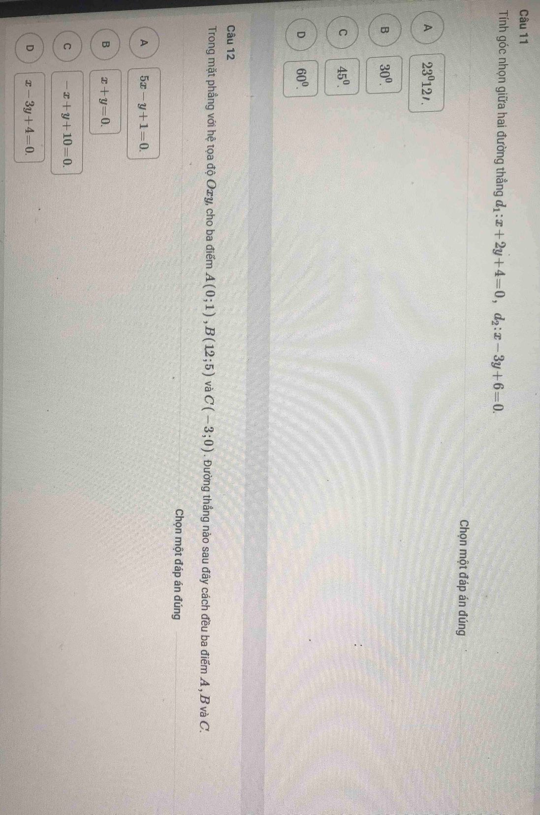Tính góc nhọn giữa hai đường thẳng d_1:x+2y+4=0, d_2:x-3y+6=0. 
Chọn một đáp án đúng
A 23°12'.
B 30^0.
C 45^0.
D 60^0. 
Câu 12
Trong mặt phẳng với hệ tọa độ Oxy, cho ba điểm A(0;1), B(12;5) và C(-3;0). Đường thẳng nào sau đây cách đều ba điểm A , B và C.
Chọn một đáp án đúng
A 5x-y+1=0.
B x+y=0.
C -x+y+10=0.
D x-3y+4=0.