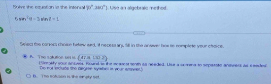 Solve the equation in the interval 10°,360°). Use an algebraic method.
6sin^2θ -3sin θ =1
Select the correct choice bellow and, if necessary, fill in the answer box to complete your choice.
A. The solution set is  47.8,132.2
(Simplify your answer. Round to the nearest tenth as needed. Use a comma to separate answers as needed.
Do not include the degree symbol in your answer.)
B. The solution is the empty set.