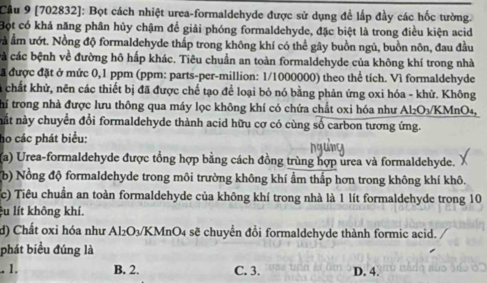 [702832]: Bọt cách nhiệt urea-formaldehyde được sử dụng đề lấp đầy các hốc tường.
Bột có khả năng phân hủy chậm để giải phóng formaldehyde, đặc biệt là trong điều kiện acid
và ẩm ướt. Nồng độ formaldehyde thấp trong không khí có thể gây buồn ngủ, buồn nôn, đau đầu
cà các bệnh về đường hô hấp khác. Tiêu chuẩn an toàn formaldehyde của không khí trong nhà
đã được đặt ở mức 0,1 ppm (ppm: parts-per-million: 1/1000000) theo thể tích. Vì formaldehyde
chất khử, nên các thiết bị đã được chế tạo để loại bỏ nó bằng phản ứng oxi hóa - khử. Không
thí trong nhà được lưu thông qua máy lọc không khí có chứa chất oxi hóa như Al_2O_3/KMnO_4, 
nất này chuyển đổi formaldehyde thành acid hữu cơ có cùng số carbon tương ứng.
ho các phát biểu:
(a) Urea-formaldehyde được tổng hợp bằng cách đồng trùng hợp urea và formaldehyde.
(b) Nồng độ formaldehyde trong môi trường không khí ẩm thấp hơn trong không khí khô.
(c) Tiêu chuẩn an toàn formaldehyde của không khí trong nhà là 1 lít formaldehyde trong 10
êu lít không khí.
d) Chất oxi hóa như Al_2O_3 VKMnO4 sẽ chuyển đổi formaldehyde thành formic acid.
phát biểu đúng là.1. B. 2. C. 3. D. 4.