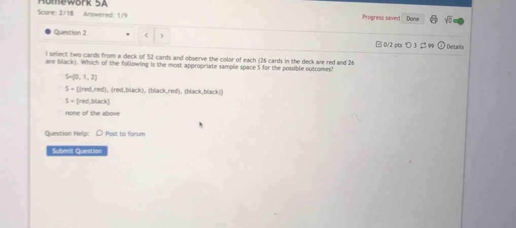 Homework 5A Progress saved
Score: 2/18 Answered: 1/9 Done sqrt(0) 
Question 2
< >
0/2 pts つ3 99 Details
I select two cards from a deck of 52 cards and observe the color of each (26 cards in the deck are red and 26
are black). Which of the following is the most appropriate sample space S for the possible outcomes?
S= 0,1,2
S= (red,red), (red,black), (black,red), (black,black)
S= red,black
none of the above
Question Help: D Post to forum
Submit Question