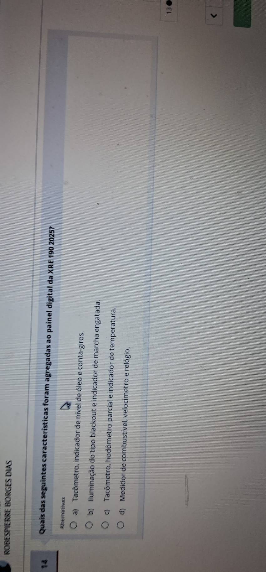 ROBESPIERRE BORGES DIAS
14 Quais das seguintes características foram agregadas ao painel digital da XRE 190 2025?
Alternativas
a) Tacômetro, indicador de nível de óleo e conta-giros.
b) Iluminação do tipo blackout e indicador de marcha engatada.
c) Tacômetro, hodômetro parcial e indicador de temperatura.
d) Medidor de combustível, velocímetro e relógio.
13
<