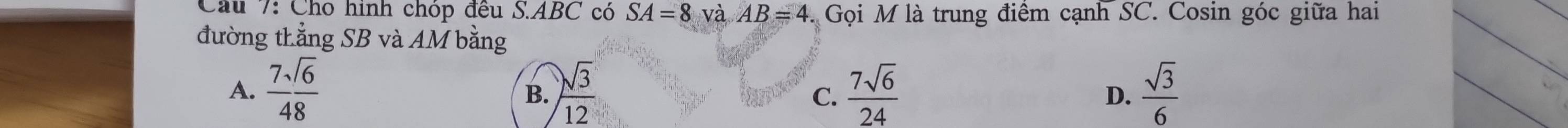 Cho hình chóp đều S. ABC có SA=8 và AB=4 Gọi M là trung điểm cạnh SC. Cosin góc giữa hai
đường thẳng SB và AM bằng
A.  7sqrt(6)/48   sqrt(3)/12  C.  7sqrt(6)/24   sqrt(3)/6 
B.
D.