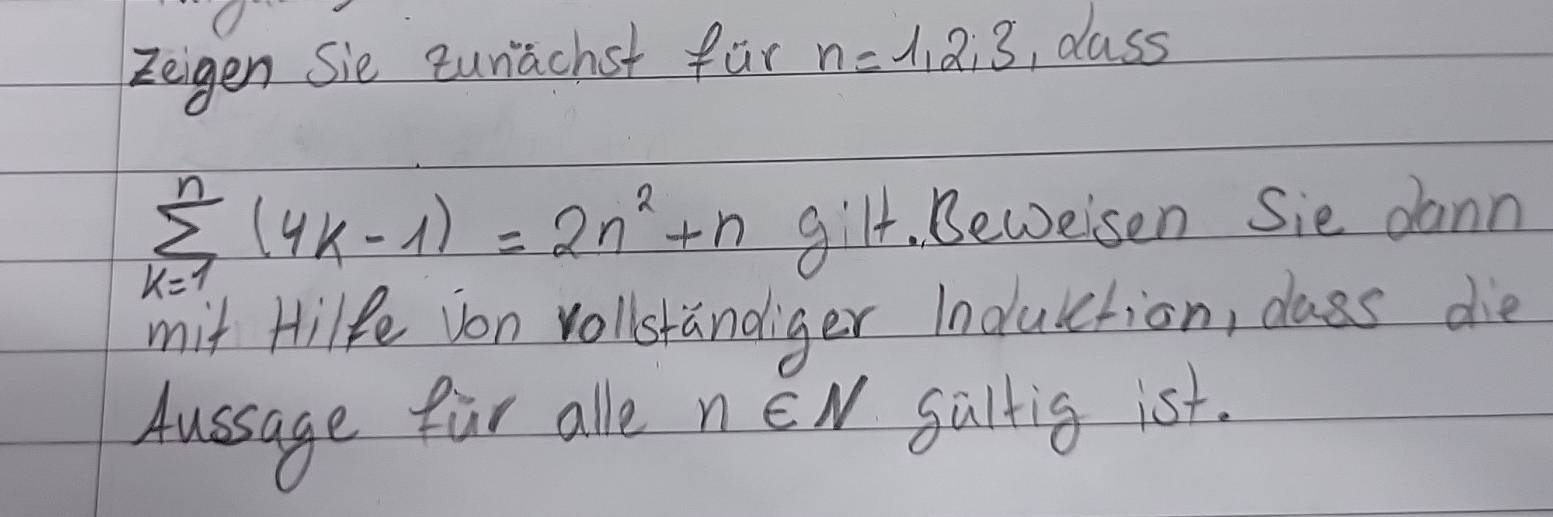 Zeigen Sie cunachst fur n=1, 2; 3 , class
sumlimits _(k=1)^n(4k-1)=2n^2+n gilt. Beweisen Sie dann 
mit Hilfe von vollstandiger Indulction, class die 
Aussage far alle nEN saltig ist.