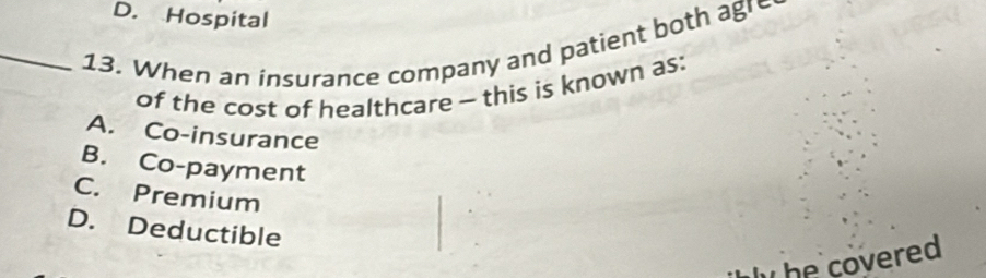 D. Hospital
_13. When an insurance company and patient both agre
of the cost of healthcare - this is known as:
A. Co-insurance
B. Co-payment
C. Premium
D. Deductible
. he covered