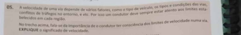 A velocidade de uma via depende de vários fatores. como o tipo de velculo, os tipos e condições das vias, 
conflitos de tráfegos no entorno, e etc. Por isso um condutor deve sempre estar atento aos límites esta 
belecidos em cada região. 
No trecho acima, fala-se da importância de o condutor ter consciência dos límites de velocidade numa via. 
EXPLIQUE o significado de velocidade.