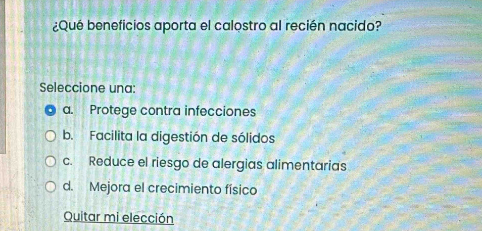 ¿Qué beneficios aporta el calostro al recién nacido?
Seleccione una:
a. Protege contra infecciones
b. Facilita la digestión de sólidos
c. Reduce el riesgo de alergias alimentarias
d. Mejora el crecimiento físico
Quitar mi elección