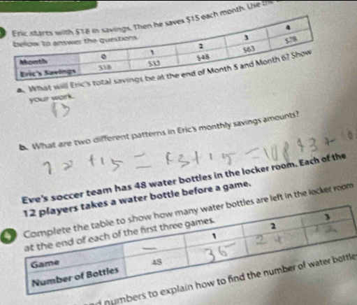 month. Use th 
a. What will Eric's 
your work. 
b. What are two different patterns in Eric's monthly savings amounts? 
Eve's soccer team has 48 water bottles in the locker room. Each of the 
s a water bottle before a game. 
ttles are left in the locker room 
n numbee