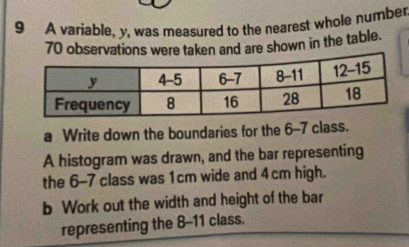 A variable, y, was measured to the nearest whole number
70 observations were taken and are shown in the table. 
a Write down the boundaries for the 6 - 7 class. 
A histogram was drawn, and the bar representing 
the 6-7 class was 1cm wide and 4cm high. 
b Work out the width and height of the bar 
representing the 8-11 class.